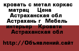 кровать с метал коркас   матрац  › Цена ­ 5 000 - Астраханская обл., Астрахань г. Мебель, интерьер » Кровати   . Астраханская обл.